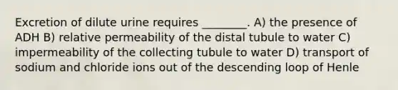 Excretion of dilute urine requires ________. A) the presence of ADH B) relative permeability of the distal tubule to water C) impermeability of the collecting tubule to water D) transport of sodium and chloride ions out of the descending loop of Henle