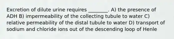 Excretion of dilute urine requires ________. A) the presence of ADH B) impermeability of the collecting tubule to water C) relative permeability of the distal tubule to water D) transport of sodium and chloride ions out of the descending loop of Henle