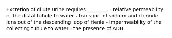 Excretion of dilute urine requires ________. - relative permeability of the distal tubule to water - transport of sodium and chloride ions out of the descending loop of Henle - impermeability of the collecting tubule to water - the presence of ADH