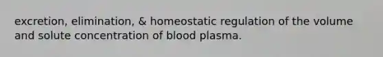 excretion, elimination, & homeostatic regulation of the volume and solute concentration of blood plasma.