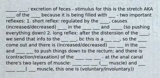 _____ ____: excretion of feces - stimulus for this is the stretch AKA ____ of the ____ because it is being filled with ___ - two important reflexes: 1. short reflex: regulated by the ____, causes (increased/decreased) ____ in the ____ ___ and _____ (so pushing everything down) 2. long reflex: after the distension of the ____, we send that info to the ___ ___, bc this is a ___ ___, so the ____ come out and there is (increased/decreased) ___ ___ in the ___ and ____ ___ to push things down to the rectum; and there is (contraction/relaxation) of the ____ ___ ___ - at the anal canal there's two layers of muscle: ____ ___ ___ (___ muscle) and ___ ____ ____( ___ muscle, this one is (voluntary/involuntary))