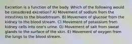 Excretion is a function of the body. Which of the following would be considered excretion? A) Movement of sodium from the intestines to the bloodstream. B) Movement of glucose from the kidney to the blood stream. C) Movement of potassium from kidney cells into one's urine. D) Movement of salt from sweat glands to the surface of the skin. E) Movement of oxygen from the lungs to the blood stream.