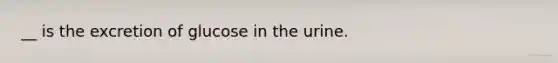__ is the excretion of glucose in the urine.