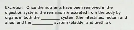 Excretion - Once the nutrients have been removed in the digestion system, the remains are excreted from the body by organs in both the __________ system (the intestines, rectum and anus) and the ___________ system (bladder and urethra).