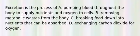 Excretion is the process of A. pumping blood throughout the body to supply nutrients and oxygen to cells. B. removing metabolic wastes from the body. C. breaking food down into nutrients that can be absorbed. D. exchanging carbon dioxide for oxygen.