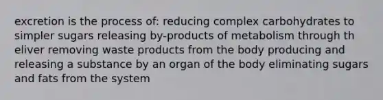 excretion is the process of: reducing complex carbohydrates to simpler sugars releasing by-products of metabolism through th eliver removing waste products from the body producing and releasing a substance by an organ of the body eliminating sugars and fats from the system