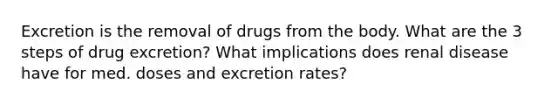 Excretion is the removal of drugs from the body. What are the 3 steps of drug excretion? What implications does renal disease have for med. doses and excretion rates?