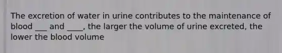 The excretion of water in urine contributes to the maintenance of blood ___ and ____, the larger the volume of urine excreted, the lower the blood volume