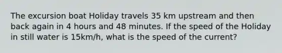 The excursion boat Holiday travels 35 km upstream and then back again in 4 hours and 48 minutes. If the speed of the Holiday in still water is 15km/h, what is the speed of the current?