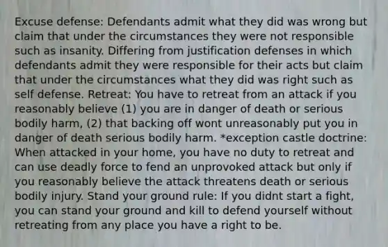 Excuse defense: Defendants admit what they did was wrong but claim that under the circumstances they were not responsible such as insanity. Differing from justification defenses in which defendants admit they were responsible for their acts but claim that under the circumstances what they did was right such as self defense. Retreat: You have to retreat from an attack if you reasonably believe (1) you are in danger of death or serious bodily harm, (2) that backing off wont unreasonably put you in danger of death serious bodily harm. *exception castle doctrine: When attacked in your home, you have no duty to retreat and can use deadly force to fend an unprovoked attack but only if you reasonably believe the attack threatens death or serious bodily injury. Stand your ground rule: If you didnt start a fight, you can stand your ground and kill to defend yourself without retreating from any place you have a right to be.