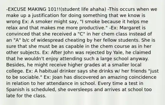 -EXCUSE MAKING 101!!(student life ahaha) -This occurs when we make up a justification for doing something that we know is wrong Ex: A smoker might say, "I smoke because it helps me relax and that makes me more productive." -Ex: Margaret is convinced that she received a "C" in her chem class instead of an "A" b/c of widespread cheating by her fellow students. She is sure that she must be as capable in the chem course as in her other subjects. Ex: After John was rejected by Yale, he claimed that he wouldn't enjoy attending such a large school anyway. Besides, he might receive higher grades at a smaller local college. Ex: A habitual drinker says she drinks w/ her friends "just to be sociable." Ex: Joan has discovered an amazing coincidence in relation to her attendance in school. Every time a test in Spanish is scheduled, she oversleeps and arrives at school too late for the class.