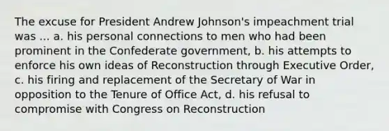 The excuse for President Andrew Johnson's impeachment trial was ... a. his personal connections to men who had been prominent in the Confederate government, b. his attempts to enforce his own ideas of Reconstruction through Executive Order, c. his firing and replacement of the Secretary of War in opposition to the Tenure of Office Act, d. his refusal to compromise with Congress on Reconstruction