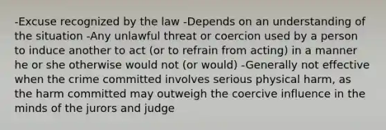 -Excuse recognized by the law -Depends on an understanding of the situation -Any unlawful threat or coercion used by a person to induce another to act (or to refrain from acting) in a manner he or she otherwise would not (or would) -Generally not effective when the crime committed involves serious physical harm, as the harm committed may outweigh the coercive influence in the minds of the jurors and judge