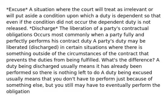 *Excuse* A situation where the court will treat as irrelevant or will put aside a condition upon which a duty is dependent so that even if the condition did not occur the dependent duty is not released. *Discharge* The liberation of a party's contractual obligations Occurs most commonly when a party fully and perfectly performs his contract duty A party's duty may be liberated (discharged) in certain situations where there is something outside of the circumstances of the contract that prevents the duties from being fulfilled. What's the difference? A duty being discharged usually means it has already been performed so there is nothing left to do A duty being excused usually means that you don't have to perform just because of something else, but you still may have to eventually perform the obligation