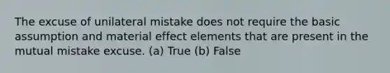 The excuse of unilateral mistake does not require the basic assumption and material effect elements that are present in the mutual mistake excuse. (a) True (b) False