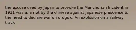 the excuse used by Japan to provoke the Manchurian Incident in 1931 was a. a riot by the chinese against japanese prescense b. the need to declare war on drugs c. An explosion on a railway track