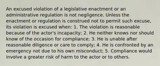 An excused violation of a legislative enactment or an administrative regulation is not negligence. Unless the enactment or regulation is construed not to permit such excuse, its violation is excused when: 1. The violation is reasonable because of the actor's incapacity; 2. He neither knows nor should know of the occasion for compliance; 3. He is unable after reasonable diligence or care to comply; 4. He is confronted by an emergency not due to his own misconduct; 5. Compliance would involve a greater risk of harm to the actor or to others.