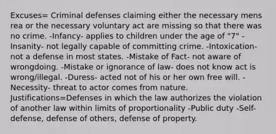 Excuses= Criminal defenses claiming either the necessary mens rea or the necessary voluntary act are missing so that there was no crime. -Infancy- applies to children under the age of "7" -Insanity- not legally capable of committing crime. -Intoxication- not a defense in most states. -Mistake of Fact- not aware of wrongdoing. -Mistake or ignorance of law- does not know act is wrong/illegal. -Duress- acted not of his or her own free will. -Necessity- threat to actor comes from nature. Justifications=Defenses in which the law authorizes the violation of another law within limits of proportionality -Public duty -Self-defense, defense of others, defense of property.