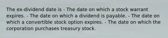 The ex-dividend date is - The date on which a stock warrant expires. - The date on which a dividend is payable. - The date on which a convertible stock option expires. - The date on which the corporation purchases treasury stock.