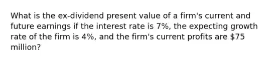 What is the ex-dividend present value of a firm's current and future earnings if the interest rate is 7%, the expecting growth rate of the firm is 4%, and the firm's current profits are 75 million?