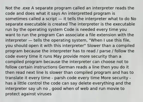 Not the .exe A separate program called an interpreter reads the code and does what it says An interpretted program is sometimes called a script — it tells the interpreter what to do No separate executable is created The interpreter is the executable run by the operating system Code is needed every time you want to run the program Can associate a file extension with the interpreter — tells the operating system, "When I use this file, you should open it with this interpreter" Slower than a compiled program because the interpreter has to read / parse / follow the code every time it runs May provide more security than a compiled program because the interpreter can choose not to follow certain instructions German reads a line then you do it then read next line Is slower than compiled program and has to translate it every time - parsh code every time More security - has a little control the code can say delete everything and the interpreter say uh no , good when of web and run movie to protect against viruses