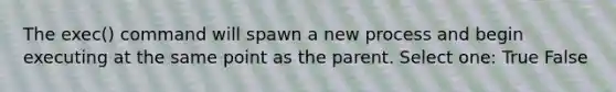 The exec() command will spawn a new process and begin executing at the same point as the parent. Select one: True False