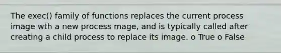 The exec() family of functions replaces the current process image wth a new process mage, and is typically called after creating a child process to replace its image. o True o False