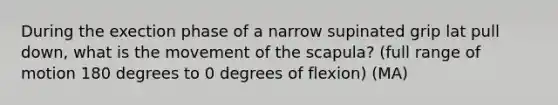 During the exection phase of a narrow supinated grip lat pull down, what is the movement of the scapula? (full range of motion 180 degrees to 0 degrees of flexion) (MA)