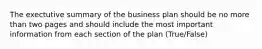 The exectutive summary of the business plan should be no more than two pages and should include the most important information from each section of the plan (True/False)