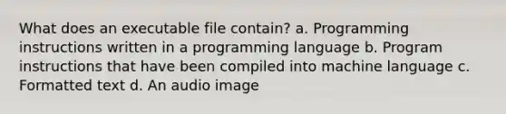 What does an executable file contain? a. Programming instructions written in a programming language b. Program instructions that have been compiled into machine language c. Formatted text d. An audio image