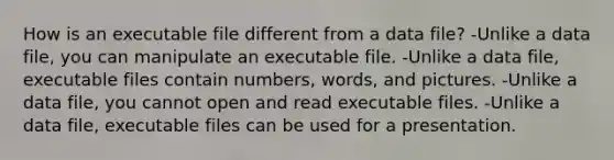 How is an executable file different from a data file? -Unlike a data file, you can manipulate an executable file. -Unlike a data file, executable files contain numbers, words, and pictures. -Unlike a data file, you cannot open and read executable files. -Unlike a data file, executable files can be used for a presentation.