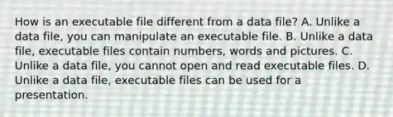 How is an executable file different from a data file? A. Unlike a data file, you can manipulate an executable file. B. Unlike a data file, executable files contain numbers, words and pictures. C. Unlike a data file, you cannot open and read executable files. D. Unlike a data file, executable files can be used for a presentation.