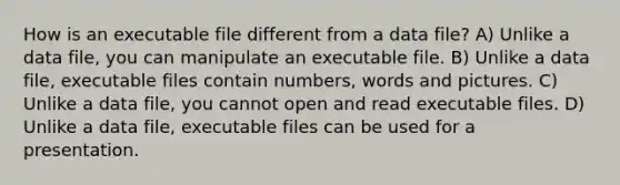 How is an executable file different from a data file? A) Unlike a data file, you can manipulate an executable file. B) Unlike a data file, executable files contain numbers, words and pictures. C) Unlike a data file, you cannot open and read executable files. D) Unlike a data file, executable files can be used for a presentation.