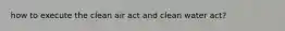 how to execute the clean air act and clean water act?