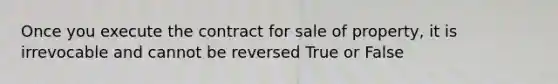 Once you execute the contract for sale of property, it is irrevocable and cannot be reversed True or False