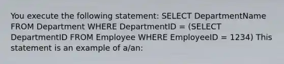 You execute the following statement: SELECT DepartmentName FROM Department WHERE DepartmentID = (SELECT DepartmentID FROM Employee WHERE EmployeeID = 1234) This statement is an example of a/an: