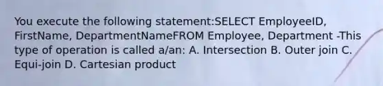 You execute the following statement:SELECT EmployeeID, FirstName, DepartmentNameFROM Employee, Department -This type of operation is called a/an: A. Intersection B. Outer join C. Equi-join D. Cartesian product