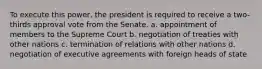 To execute this power, the president is required to receive a two-thirds approval vote from the Senate. a. appointment of members to the Supreme Court b. negotiation of treaties with other nations c. termination of relations with other nations d. negotiation of executive agreements with foreign heads of state