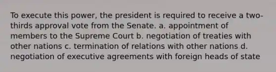 To execute this power, the president is required to receive a two-thirds approval vote from the Senate. a. appointment of members to the Supreme Court b. negotiation of treaties with other nations c. termination of relations with other nations d. negotiation of executive agreements with foreign heads of state