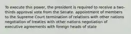 To execute this power, the president is required to receive a two-thirds approval vote from the Senate. appointment of members to the Supreme Court termination of relations with other nations negotiation of treaties with other nations negotiation of executive agreements with foreign heads of state