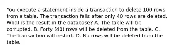 You execute a statement inside a transaction to delete 100 rows from a table. The transaction fails after only 40 rows are deleted. What is the result in the database? A. The table will be corrupted. B. Forty (40) rows will be deleted from the table. C. The transaction will restart. D. No rows will be deleted from the table.