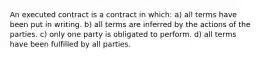 An executed contract is a contract in which: a) all terms have been put in writing. b) all terms are inferred by the actions of the parties. c) only one party is obligated to perform. d) all terms have been fulfilled by all parties.