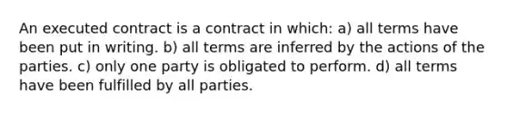 An executed contract is a contract in which: a) all terms have been put in writing. b) all terms are inferred by the actions of the parties. c) only one party is obligated to perform. d) all terms have been fulfilled by all parties.