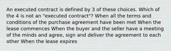 An executed contract is defined by 3 of these choices. Which of the 4 is not an "executed contract"? When all the terms and conditions of the purchase agreement have been met When the lease commences When the buyer and the seller have a meeting of the minds and agree, sign and deliver the agreement to each other When the lease expires