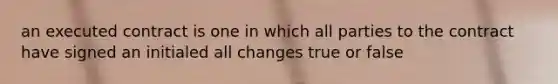 an executed contract is one in which all parties to the contract have signed an initialed all changes true or false