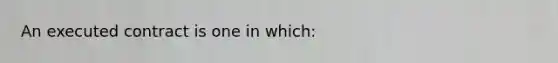 An executed contract is one in which: