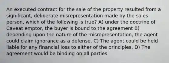 An executed contract for the sale of the property resulted from a significant, deliberate misrepresentation made by the sales person, which of the following is true? A) under the doctrine of Caveat emptor, the buyer is bound to the agreement B) depending upon the nature of the misrepresentation, the agent could claim ignorance as a defense. C) The agent could be held liable for any financial loss to either of the principles. D) The agreement would be binding on all parties