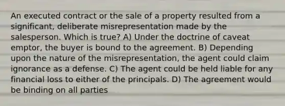 An executed contract or the sale of a property resulted from a significant, deliberate misrepresentation made by the salesperson. Which is true? A) Under the doctrine of caveat emptor, the buyer is bound to the agreement. B) Depending upon the nature of the misrepresentation, the agent could claim ignorance as a defense. C) The agent could be held liable for any financial loss to either of the principals. D) The agreement would be binding on all parties