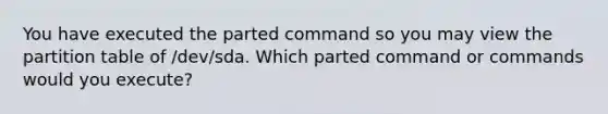 You have executed the parted command so you may view the partition table of /dev/sda. Which parted command or commands would you execute?