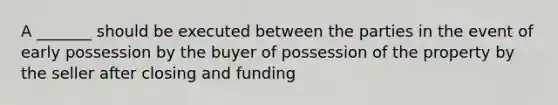 A _______ should be executed between the parties in the event of early possession by the buyer of possession of the property by the seller after closing and funding